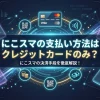にこスマの支払い方法はクレジットカードのみ？分割払いやペイディ払いができるかを徹底解説！